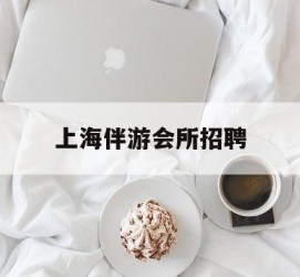 渠县上海伴游会所雇用(上海伴游雇用月入20)