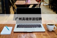 渠县广州高端伴游雇用(广州私家助理伴游雇用)