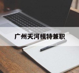 渠县广州天河模特兼职(广州天河区雇用模特)